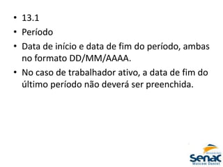 • 13.1
• Período
• Data de início e data de fim do período, ambas
no formato DD/MM/AAAA.
• No caso de trabalhador ativo, a data de fim do
último período não deverá ser preenchida.
 
