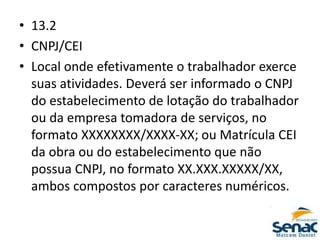 • 13.2
• CNPJ/CEI
• Local onde efetivamente o trabalhador exerce
suas atividades. Deverá ser informado o CNPJ
do estabelecimento de lotação do trabalhador
ou da empresa tomadora de serviços, no
formato XXXXXXXX/XXXX-XX; ou Matrícula CEI
da obra ou do estabelecimento que não
possua CNPJ, no formato XX.XXX.XXXXX/XX,
ambos compostos por caracteres numéricos.
 