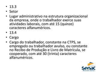 • 13.3
• Setor
• Lugar administrativo na estrutura organizacional
da empresa, onde o trabalhador exerce suas
atividades laborais, com até 15 (quinze)
caracteres alfanuméricos.
• 13.4
• Cargo
• Cargo do trabalhador, constante na CTPS, se
empregado ou trabalhador avulso, ou constante
no Recibo de Produção e Livro de Matrícula, se
cooperado, com até 30 (trinta) caracteres
alfanuméricos.
 