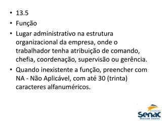 • 13.5
• Função
• Lugar administrativo na estrutura
organizacional da empresa, onde o
trabalhador tenha atribuição de comando,
chefia, coordenação, supervisão ou gerência.
• Quando inexistente a função, preencher com
NA - Não Aplicável, com até 30 (trinta)
caracteres alfanuméricos.
 