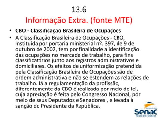 13.6
Informação Extra. (fonte MTE)
• CBO - Classificação Brasileira de Ocupações
• A Classificação Brasileira de Ocupações - CBO,
instituída por portaria ministerial nº. 397, de 9 de
outubro de 2002, tem por finalidade a identificação
das ocupações no mercado de trabalho, para fins
classificatórios junto aos registros administrativos e
domiciliares. Os efeitos de uniformização pretendida
pela Classificação Brasileira de Ocupações são de
ordem administrativa e não se estendem as relações de
trabalho. Já a regulamentação da profissão,
diferentemente da CBO é realizada por meio de lei,
cuja apreciação é feita pelo Congresso Nacional, por
meio de seus Deputados e Senadores , e levada à
sanção do Presidente da República.
 