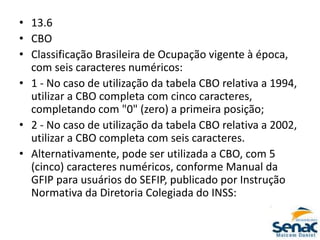 • 13.6
• CBO
• Classificação Brasileira de Ocupação vigente à época,
com seis caracteres numéricos:
• 1 - No caso de utilização da tabela CBO relativa a 1994,
utilizar a CBO completa com cinco caracteres,
completando com "0" (zero) a primeira posição;
• 2 - No caso de utilização da tabela CBO relativa a 2002,
utilizar a CBO completa com seis caracteres.
• Alternativamente, pode ser utilizada a CBO, com 5
(cinco) caracteres numéricos, conforme Manual da
GFIP para usuários do SEFIP, publicado por Instrução
Normativa da Diretoria Colegiada do INSS:
 