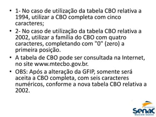 • 1- No caso de utilização da tabela CBO relativa a
1994, utilizar a CBO completa com cinco
caracteres;
• 2- No caso de utilização da tabela CBO relativa a
2002, utilizar a família do CBO com quatro
caracteres, completando com "0" (zero) a
primeira posição.
• A tabela de CBO pode ser consultada na Internet,
no site www.mtecbo.gov.br.
• OBS: Após a alteração da GFIP, somente será
aceita a CBO completa, com seis caracteres
numéricos, conforme a nova tabela CBO relativa a
2002.
 
