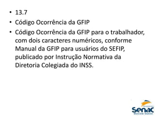• 13.7
• Código Ocorrência da GFIP
• Código Ocorrência da GFIP para o trabalhador,
com dois caracteres numéricos, conforme
Manual da GFIP para usuários do SEFIP,
publicado por Instrução Normativa da
Diretoria Colegiada do INSS.
 