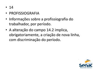 • 14
• PROFISSIOGRAFIA
• Informações sobre a profissiografia do
trabalhador, por período.
• A alteração do campo 14.2 implica,
obrigatoriamente, a criação de nova linha,
com discriminação do período.
 