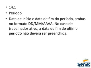 • 14.1
• Período
• Data de início e data de fim do período, ambas
no formato DD/MM/AAAA. No caso de
trabalhador ativo, a data de fim do último
período não deverá ser preenchida.
 