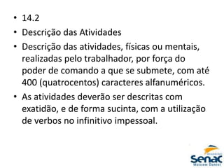 • 14.2
• Descrição das Atividades
• Descrição das atividades, físicas ou mentais,
realizadas pelo trabalhador, por força do
poder de comando a que se submete, com até
400 (quatrocentos) caracteres alfanuméricos.
• As atividades deverão ser descritas com
exatidão, e de forma sucinta, com a utilização
de verbos no infinitivo impessoal.
 