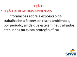 SEÇÃO II
• SEÇÃO DE REGISTROS AMBIENTAIS
Informações sobre a exposição do
trabalhador a fatores de riscos ambientais,
por período, ainda que estejam neutralizados,
atenuados ou exista proteção eficaz.
 