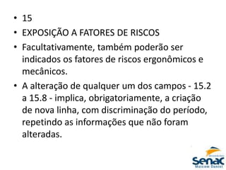 • 15
• EXPOSIÇÃO A FATORES DE RISCOS
• Facultativamente, também poderão ser
indicados os fatores de riscos ergonômicos e
mecânicos.
• A alteração de qualquer um dos campos - 15.2
a 15.8 - implica, obrigatoriamente, a criação
de nova linha, com discriminação do período,
repetindo as informações que não foram
alteradas.
 