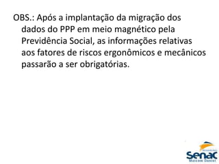 OBS.: Após a implantação da migração dos
dados do PPP em meio magnético pela
Previdência Social, as informações relativas
aos fatores de riscos ergonômicos e mecânicos
passarão a ser obrigatórias.
 