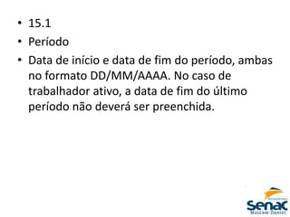 • 15.1
• Período
• Data de início e data de fim do período, ambas
no formato DD/MM/AAAA. No caso de
trabalhador ativo, a data de fim do último
período não deverá ser preenchida.
 