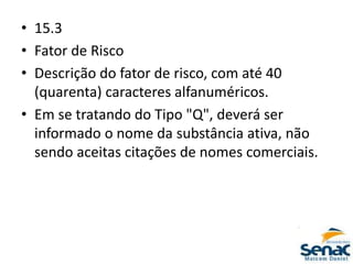 • 15.3
• Fator de Risco
• Descrição do fator de risco, com até 40
(quarenta) caracteres alfanuméricos.
• Em se tratando do Tipo "Q", deverá ser
informado o nome da substância ativa, não
sendo aceitas citações de nomes comerciais.
 