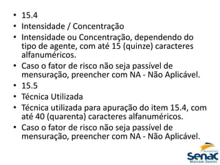 • 15.4
• Intensidade / Concentração
• Intensidade ou Concentração, dependendo do
tipo de agente, com até 15 (quinze) caracteres
alfanuméricos.
• Caso o fator de risco não seja passível de
mensuração, preencher com NA - Não Aplicável.
• 15.5
• Técnica Utilizada
• Técnica utilizada para apuração do item 15.4, com
até 40 (quarenta) caracteres alfanuméricos.
• Caso o fator de risco não seja passível de
mensuração, preencher com NA - Não Aplicável.
 