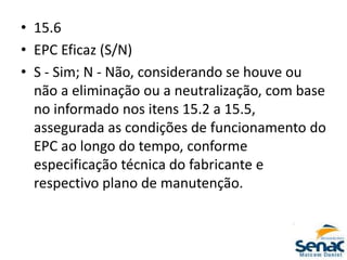 • 15.6
• EPC Eficaz (S/N)
• S - Sim; N - Não, considerando se houve ou
não a eliminação ou a neutralização, com base
no informado nos itens 15.2 a 15.5,
assegurada as condições de funcionamento do
EPC ao longo do tempo, conforme
especificação técnica do fabricante e
respectivo plano de manutenção.
 