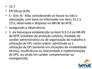 • 15.7
• EPI Eficaz (S/N)
• S - Sim; N - Não, considerando se houve ou não a
atenuação, com base no informado nos itens 15.2 a
15.5, observado o disposto na NR-06 do MTE,
• assegurada a observância:
• 1- da hierarquia estabelecida no item 9.3.5.4 da NR-09
do MTE (medidas de proteção coletiva, medidas de
caráter administrativo ou de organização do trabalho e
utilização de EPI, nesta ordem, admitindo-se a
utilização de EPI somente em situações de inviabilidade
técnica, insuficiência ou interinidade à implementação
do EPC, ou ainda em caráter complementar ou
emergencial);
 
