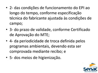 • 2- das condições de funcionamento do EPI ao
longo do tempo, conforme especificação
técnica do fabricante ajustada às condições de
campo;
• 3- do prazo de validade, conforme Certificado
de Aprovação do MTE;
• 4- da periodicidade de troca definida pelos
programas ambientais, devendo esta ser
comprovada mediante recibo; e
• 5- dos meios de higienização.
 