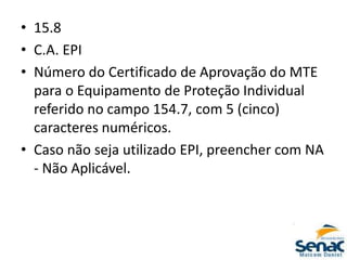 • 15.8
• C.A. EPI
• Número do Certificado de Aprovação do MTE
para o Equipamento de Proteção Individual
referido no campo 154.7, com 5 (cinco)
caracteres numéricos.
• Caso não seja utilizado EPI, preencher com NA
- Não Aplicável.
 