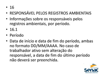 • 16
• RESPONSÁVEL PELOS REGISTROS AMBIENTAIS
• Informações sobre os responsáveis pelos
registros ambientais, por período.
• 16.1
• Período
• Data de início e data de fim do período, ambas
no formato DD/MM/AAAA. No caso de
trabalhador ativo sem alteração do
responsável, a data de fim do último período
não deverá ser preenchida.
 