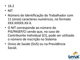 • 16.2
• NIT
• Número de Identificação do Trabalhador com
11 (onze) caracteres numéricos, no formato
XXX.XXXXX.XX-X.
• O NIT corresponde ao número do
PIS/PASEP/CI sendo que, no caso de
Contribuinte Individual (CI), pode ser utilizado
o número de inscrição no Sistema
• Único de Saúde (SUS) ou na Previdência
Social.
 