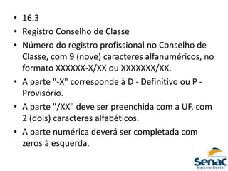 • 16.3
• Registro Conselho de Classe
• Número do registro profissional no Conselho de
Classe, com 9 (nove) caracteres alfanuméricos, no
formato XXXXXX-X/XX ou XXXXXXX/XX.
• A parte "-X" corresponde à D - Definitivo ou P -
Provisório.
• A parte "/XX" deve ser preenchida com a UF, com
2 (dois) caracteres alfabéticos.
• A parte numérica deverá ser completada com
zeros à esquerda.
 