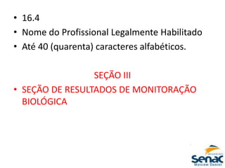 • 16.4
• Nome do Profissional Legalmente Habilitado
• Até 40 (quarenta) caracteres alfabéticos.
SEÇÃO III
• SEÇÃO DE RESULTADOS DE MONITORAÇÃO
BIOLÓGICA
 