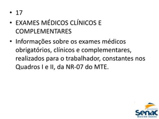 • 17
• EXAMES MÉDICOS CLÍNICOS E
COMPLEMENTARES
• Informações sobre os exames médicos
obrigatórios, clínicos e complementares,
realizados para o trabalhador, constantes nos
Quadros I e II, da NR-07 do MTE.
 