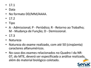 • 17.1
• Data
• No formato DD/MM/AAAA.
• 17.2
• Tipo
• A - Admissional; P - Periódico; R - Retorno ao Trabalho;
M - Mudança de Função; D - Demissional.
• 17.3
• Natureza
• Natureza do exame realizado, com até 50 (cinqüenta)
caracteres alfanuméricos.
• No caso dos exames relacionados no Quadro I da NR-
07, do MTE, deverá ser especificada a análise realizada,
além do material biológico coletado.
 