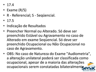 • 17.4
• Exame (R/S)
• R - Referencial; S - Seqüencial.
• 17.5
• Indicação de Resultados
• Preencher Normal ou Alterado. Só deve ser
preenchido Estável ou Agravamento no caso de
Alterado em exame Seqüencial. Só deve ser
preenchido Ocupacional ou Não Ocupacional no
caso de Agravamento.
• OBS: No caso de Natureza do Exame "Audiometria",
a alteração unilateral poderá ser classificada como
ocupacional, apesar de a maioria das alterações
ocupacionais serem constatadas bilateralmente.
 