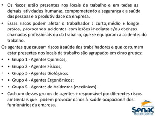 • Os riscos estão presentes nos locais de trabalho e em todas as
demais atividades humanas, comprometendo a segurança e a saúde
das pessoas e a produtividade da empresa.
• Esses riscos podem afetar o trabalhador a curto, médio e longos
prazos, provocando acidentes com lesões imediatas e/ou doenças
chamadas profissionais ou do trabalho, que se equiparam a acidentes do
trabalho.
Os agentes que causam riscos à saúde dos trabalhadores e que costumam
estar presentes nos locais de trabalho são agrupados em cinco grupos:
• • Grupo 1 ‐ Agentes Químicos;
• • Grupo 2 ‐ Agentes Físicos;
• • Grupo 3 ‐ Agentes Biológicos;
• • Grupo 4 ‐ Agentes Ergonômicos;
• • Grupo 5 ‐ Agentes de Acidentes (mecânicos).
• Cada um desses grupos de agentes é responsável por diferentes riscos
ambientais que podem provocar danos à saúde ocupacional dos
funcionários da empresa.
 