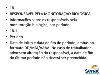 • 18
• RESPONSÁVEL PELA MONITORAÇÃO BIOLÓGICA
• Informações sobre os responsáveis pela
monitoração biológica, por período.
• 18.1
• Período
• Data de início e data de fim do período, ambas no
formato DD/MM/AAAA. No caso de trabalhador
ativo sem alteração do responsável, a data de fim
do último período não deverá ser preenchida.
 