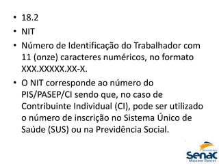 • 18.2
• NIT
• Número de Identificação do Trabalhador com
11 (onze) caracteres numéricos, no formato
XXX.XXXXX.XX-X.
• O NIT corresponde ao número do
PIS/PASEP/CI sendo que, no caso de
Contribuinte Individual (CI), pode ser utilizado
o número de inscrição no Sistema Único de
Saúde (SUS) ou na Previdência Social.
 