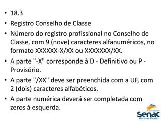 • 18.3
• Registro Conselho de Classe
• Número do registro profissional no Conselho de
Classe, com 9 (nove) caracteres alfanuméricos, no
formato XXXXXX-X/XX ou XXXXXXX/XX.
• A parte "-X" corresponde à D - Definitivo ou P -
Provisório.
• A parte "/XX" deve ser preenchida com a UF, com
2 (dois) caracteres alfabéticos.
• A parte numérica deverá ser completada com
zeros à esquerda.
 