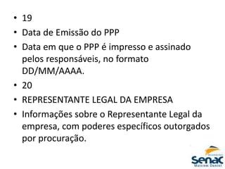 • 19
• Data de Emissão do PPP
• Data em que o PPP é impresso e assinado
pelos responsáveis, no formato
DD/MM/AAAA.
• 20
• REPRESENTANTE LEGAL DA EMPRESA
• Informações sobre o Representante Legal da
empresa, com poderes específicos outorgados
por procuração.
 