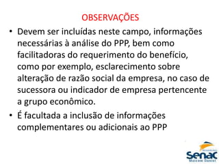 OBSERVAÇÕES
• Devem ser incluídas neste campo, informações
necessárias à análise do PPP, bem como
facilitadoras do requerimento do benefício,
como por exemplo, esclarecimento sobre
alteração de razão social da empresa, no caso de
sucessora ou indicador de empresa pertencente
a grupo econômico.
• É facultada a inclusão de informações
complementares ou adicionais ao PPP
 