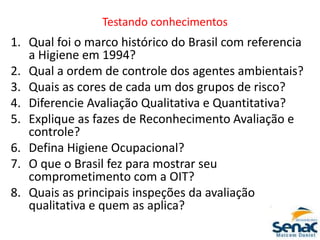 1. Qual foi o marco histórico do Brasil com referencia
a Higiene em 1994?
2. Qual a ordem de controle dos agentes ambientais?
3. Quais as cores de cada um dos grupos de risco?
4. Diferencie Avaliação Qualitativa e Quantitativa?
5. Explique as fazes de Reconhecimento Avaliação e
controle?
6. Defina Higiene Ocupacional?
7. O que o Brasil fez para mostrar seu
comprometimento com a OIT?
8. Quais as principais inspeções da avaliação
qualitativa e quem as aplica?
Testando conhecimentos
 