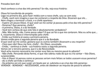 Prezados bom dia!
Você conhece o crivo das três peneiras? Se não, veja essa história:
Olavo foi transferido de projeto.
Logo no primeiro dia, para fazer média com o novo chefe, saiu-se com esta:
- Chefe, você nem imagina o que me contaram a respeito do Silva. Disseram que ele...
Nem chegou a terminar a frase, e o chefe aparteou:
- Espere um pouco Olavo. O que você vai me contar já passou pelo crivo das três peneiras?
- Peneiras? Que peneiras, chefe?
- A primeira, Olavo, é a da Verdade.
- Você tem certeza de que este fato é absolutamente verdadeiro?
- Não. Não tenho, não. Como posso saber? O que sei foi o que me contaram. Mas eu acho que...
E, novamente, Olavo é interrompido pelo chefe:
- Então sua história já vazou a primeira peneira.
Vamos então para a segunda peneira que é a da Bondade.
O que você vai me contar, gostaria que os outros também dissessem a seu respeito?
- Claro que não! Deus me livre, chefe! - Diz Olavo, assustado.
- Então, - continua o chefe - sua história vazou a segunda peneira.
Vamos ver a terceira peneira, que é a da Necessidade.
Você acha mesmo necessário me contar esse fato ou mesmo passá-lo adiante?
- Não chefe. Pensando desta forma, vi que não sobrou nada do que eu iria contar – fala Olavo,
surpreendido.
- Pois é Olavo! Já pensou como as pessoas seriam mais felizes se todos usassem essas peneiras?
- diz o chefe sorrindo e continua:
- Da próxima vez em que surgir um boato por aí, submeta-o ao crivo das três peneiras:
VERDADE - BONDADE – NECESSIDADE, antes de obedecer ao impulso de passá-lo adiante
 