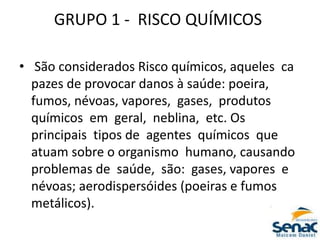 GRUPO 1 ‐ RISCO QUÍMICOS
• São considerados Risco químicos, aqueles ca
pazes de provocar danos à saúde: poeira,
fumos, névoas, vapores, gases, produtos
químicos em geral, neblina, etc. Os
principais tipos de agentes químicos que
atuam sobre o organismo humano, causando
problemas de saúde, são: gases, vapores e
névoas; aerodispersóides (poeiras e fumos
metálicos).
 