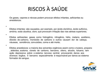 RISCOS À SAÚDE
Os gases, vapores e névoas podem provocar efeitos irritantes, asfixiantes ou
anestésicos:
•
Efeitos irritantes: são causados, por exemplo, por ácido clorídrico, ácido sulfúrico,
amônia, soda cáustica, cloro, que provocam irritação das vias aéreas superiores;
•
Efeitos asfixiantes: gases como hidrogênio, nitrogênio, hélio, metano, acetileno,
dióxido de carbono, monóxido de carbono e outros causam dor de cabeça,
náuseas, sonolência, convulsões, coma e até morte;
•
Efeitos anestésicos: a maioria dos solventes orgânicos assim como o butano, propano
, aldeídos, acetona, cloreto de carbono, benzeno, xileno, alcoóis, tolueno, tem
ação depressiva sobre o sistema nervoso central, provocando danos aos
diversos órgãos. 0 benzeno especialmente é responsável por danos ao sistema
formador do sangue.
 