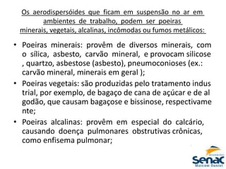 Os aerodispersóides que ficam em suspensão no ar em
ambientes de trabalho, podem ser poeiras
minerais, vegetais, alcalinas, incômodas ou fumos metálicos:
• Poeiras minerais: provêm de diversos minerais, com
o sílica, asbesto, carvão mineral, e provocam silicose
, quartzo, asbestose (asbesto), pneumoconioses (ex.:
carvão mineral, minerais em geral );
• Poeiras vegetais: são produzidas pelo tratamento indus
trial, por exemplo, de bagaço de cana de açúcar e de al
godão, que causam bagaçose e bissinose, respectivame
nte;
• Poeiras alcalinas: provêm em especial do calcário,
causando doença pulmonares obstrutivas crônicas,
como enfisema pulmonar;
 