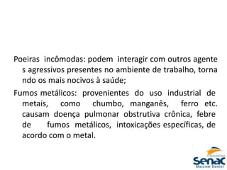 Poeiras incômodas: podem interagir com outros agente
s agressivos presentes no ambiente de trabalho, torna
ndo os mais nocivos à saúde;
Fumos metálicos: provenientes do uso industrial de
metais, como chumbo, manganês, ferro etc.
causam doença pulmonar obstrutiva crônica, febre
de fumos metálicos, intoxicações específicas, de
acordo com o metal.
 