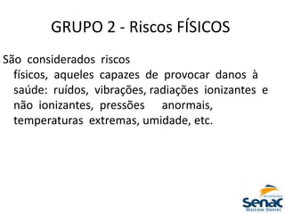 GRUPO 2 ‐ Riscos FÍSICOS
São considerados riscos
físicos, aqueles capazes de provocar danos à
saúde: ruídos, vibrações, radiações ionizantes e
não ionizantes, pressões anormais,
temperaturas extremas, umidade, etc.
 