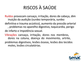 RISCOS À SAÚDE
Ruídos provocam cansaço, irritação, dores de cabeça, dim
inuição da audição (surdez temporária, surdez
definitiva e trauma acústico), aumento da pressão arterial
, problemas no aparelho digestivo, taquicardia, perigo
de infarto e Impotência sexual.
Vibrações cansaço, irritação, dores nos membros,
dores na coluna, doença do movimento, artrite,
problemas digestivos, lesões ósseas, lesões dos tecidos
moles, lesões circulatórias.
 