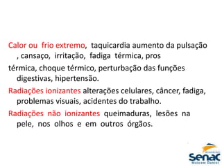 Calor ou frio extremo, taquicardia aumento da pulsação
, cansaço, irritação, fadiga térmica, pros
térmica, choque térmico, perturbação das funções
digestivas, hipertensão.
Radiações ionizantes alterações celulares, câncer, fadiga,
problemas visuais, acidentes do trabalho.
Radiações não ionizantes queimaduras, lesões na
pele, nos olhos e em outros órgãos.
 