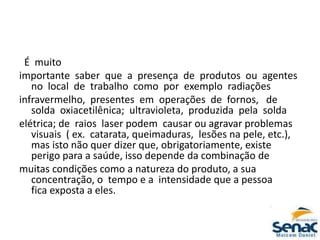 É muito
importante saber que a presença de produtos ou agentes
no local de trabalho como por exemplo radiações
infravermelho, presentes em operações de fornos, de
solda oxiacetilênica; ultravioleta, produzida pela solda
elétrica; de raios laser podem causar ou agravar problemas
visuais ( ex. catarata, queimaduras, lesões na pele, etc.),
mas isto não quer dizer que, obrigatoriamente, existe
perigo para a saúde, isso depende da combinação de
muitas condições como a natureza do produto, a sua
concentração, o tempo e a intensidade que a pessoa
fica exposta a eles.
 