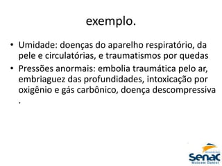 exemplo.
• Umidade: doenças do aparelho respiratório, da
pele e circulatórias, e traumatismos por quedas
• Pressões anormais: embolia traumática pelo ar,
embriaguez das profundidades, intoxicação por
oxigênio e gás carbônico, doença descompressiva
.
 
