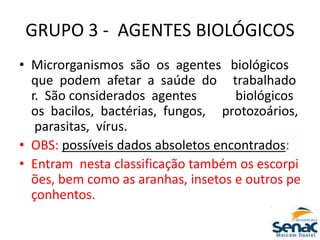 GRUPO 3 ‐ AGENTES BIOLÓGICOS
• Microrganismos são os agentes biológicos
que podem afetar a saúde do trabalhado
r. São considerados agentes biológicos
os bacilos, bactérias, fungos, protozoários,
parasitas, vírus.
• OBS: possíveis dados absoletos encontrados:
• Entram nesta classificação também os escorpi
ões, bem como as aranhas, insetos e outros pe
çonhentos.
 