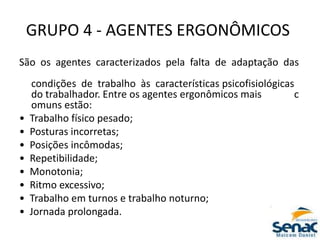 GRUPO 4 ‐ AGENTES ERGONÔMICOS
São os agentes caracterizados pela falta de adaptação das
condições de trabalho às características psicofisiológicas
do trabalhador. Entre os agentes ergonômicos mais c
omuns estão:
• Trabalho físico pesado;
• Posturas incorretas;
• Posições incômodas;
• Repetibilidade;
• Monotonia;
• Ritmo excessivo;
• Trabalho em turnos e trabalho noturno;
• Jornada prolongada.
 