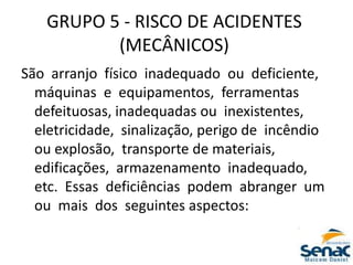 GRUPO 5 ‐ RISCO DE ACIDENTES
(MECÂNICOS)
São arranjo físico inadequado ou deficiente,
máquinas e equipamentos, ferramentas
defeituosas, inadequadas ou inexistentes,
eletricidade, sinalização, perigo de incêndio
ou explosão, transporte de materiais,
edificações, armazenamento inadequado,
etc. Essas deficiências podem abranger um
ou mais dos seguintes aspectos:
 