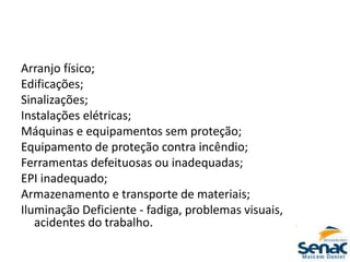 Arranjo físico;
Edificações;
Sinalizações;
Instalações elétricas;
Máquinas e equipamentos sem proteção;
Equipamento de proteção contra incêndio;
Ferramentas defeituosas ou inadequadas;
EPI inadequado;
Armazenamento e transporte de materiais;
Iluminação Deficiente ‐ fadiga, problemas visuais,
acidentes do trabalho.
 