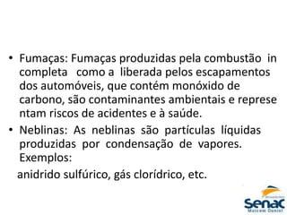 • Fumaças: Fumaças produzidas pela combustão in
completa como a liberada pelos escapamentos
dos automóveis, que contém monóxido de
carbono, são contaminantes ambientais e represe
ntam riscos de acidentes e à saúde.
• Neblinas: As neblinas são partículas líquidas
produzidas por condensação de vapores.
Exemplos:
anidrido sulfúrico, gás clorídrico, etc.
 